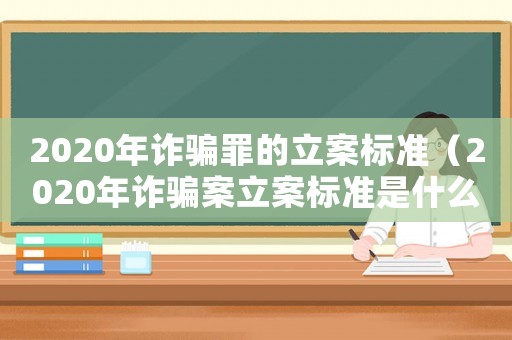 2020年詐騙罪的立案標準（2020年詐騙案立案標準是什么）