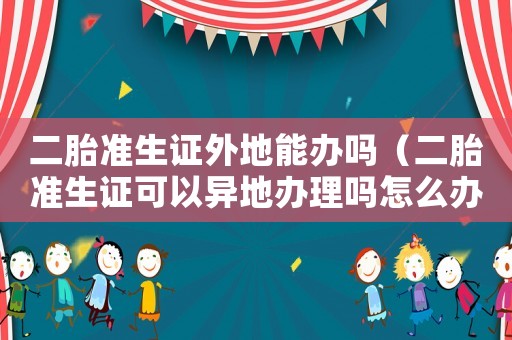 二胎準生證外地能辦嗎（二胎準生證可以異地辦理嗎怎么辦理）