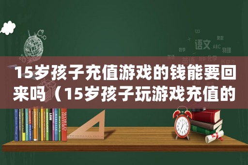 15歲孩子充值游戲的錢能要回來(lái)嗎（15歲孩子玩游戲充值的錢可以退嗎）