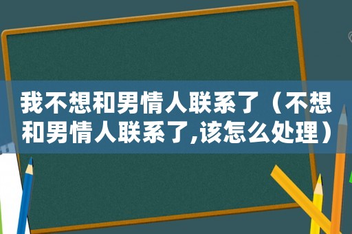 我不想和男情人聯系了（不想和男情人聯系了,該怎么處理）