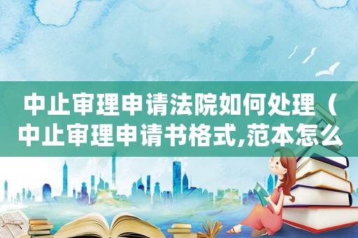 中止審理申請法院如何處理（中止審理申請書格式,范本怎么寫）
