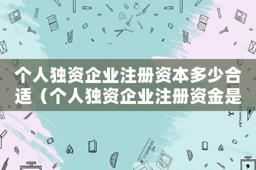 個人獨資企業注冊資本多少合適（個人獨資企業注冊資金是多少合適）