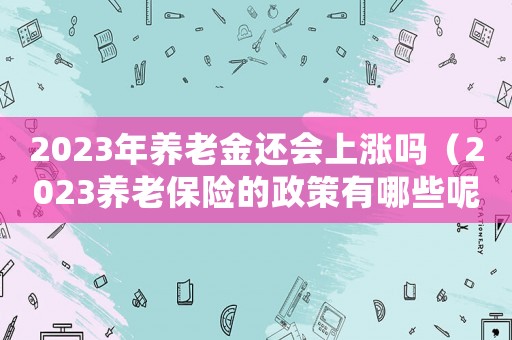 2023年養老金還會上漲嗎（2023養老保險的政策有哪些呢）