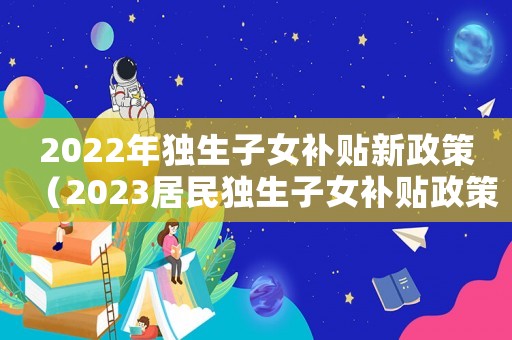 2022年獨(dú)生子女補(bǔ)貼新政策（2023居民獨(dú)生子女補(bǔ)貼政策解讀）