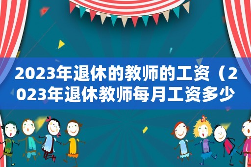 2023年退休的教師的工資（2023年退休教師每月工資多少）