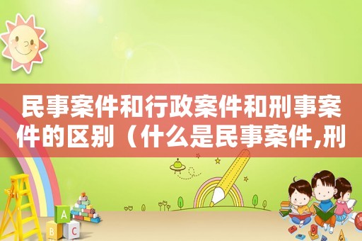 民事案件和行政案件和刑事案件的區別（什么是民事案件,刑事案件,行政案件）