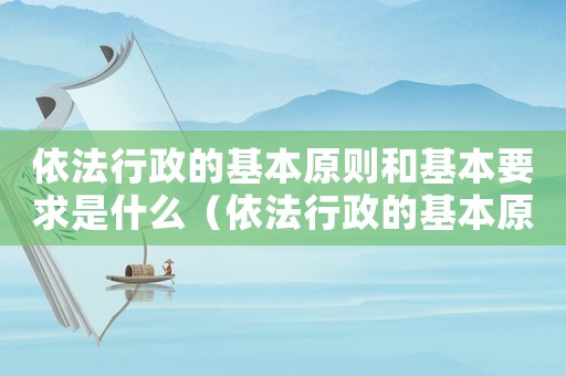 依法行政的基本原則和基本要求是什么（依法行政的基本原則包括哪些內(nèi)容）