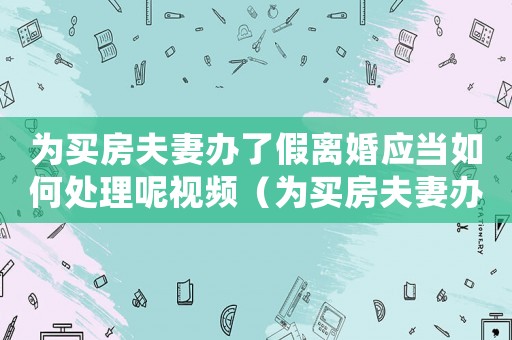 為買房夫妻辦了假離婚應當如何處理呢視頻（為買房夫妻辦了假離婚應當如何處理呢）