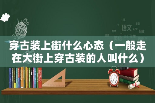 穿古裝上街什么心態(tài)（一般走在大街上穿古裝的人叫什么）