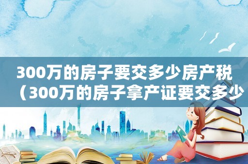 300萬的房子要交多少房產稅（300萬的房子拿產證要交多少錢）