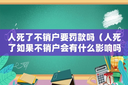 人死了不銷戶要罰款嗎（人死了如果不銷戶會有什么影響嗎!）
