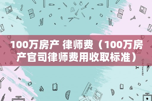 100萬房產 律師費（100萬房產官司律師費用收取標準）