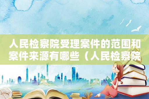 人民檢察院受理案件的范圍和案件來源有哪些（人民檢察院受理案件的范圍和案件來源）