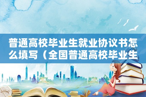 普通高校畢業生就業協議書怎么填寫（全國普通高校畢業生就業協議書怎么填）