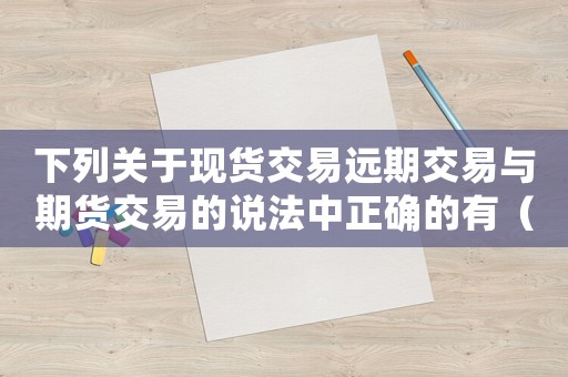 下列關(guān)于現(xiàn)貨交易遠(yuǎn)期交易與期貨交易的說法中正確的有（下列關(guān)于現(xiàn)貨交易的特點正確的是）
