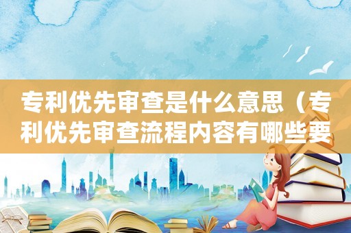 專利優先審查是什么意思（專利優先審查流程內容有哪些要求）
