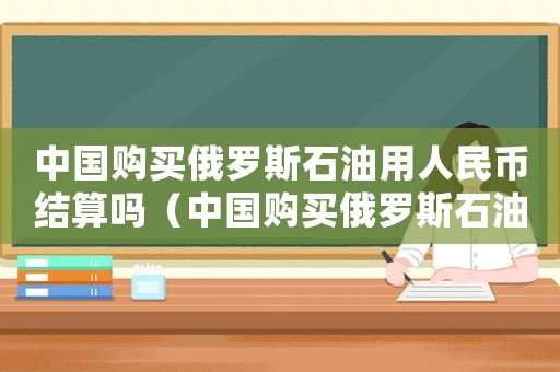 中國購買俄羅斯石油用人民幣結算嗎（中國購買俄羅斯石油價格是固定的嗎）