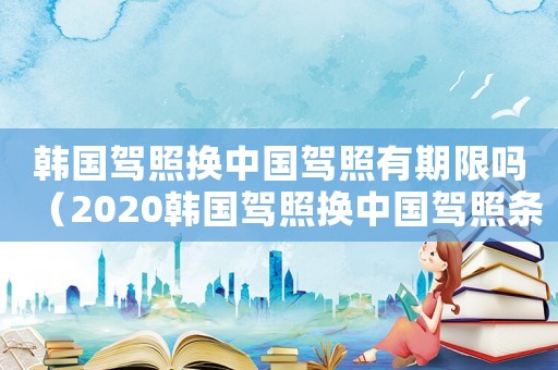 韓國駕照換中國駕照有期限嗎（2020韓國駕照換中國駕照條件）