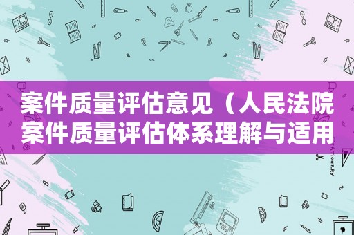 案件質(zhì)量評(píng)估意見(jiàn)（人民法院案件質(zhì)量評(píng)估體系理解與適用）