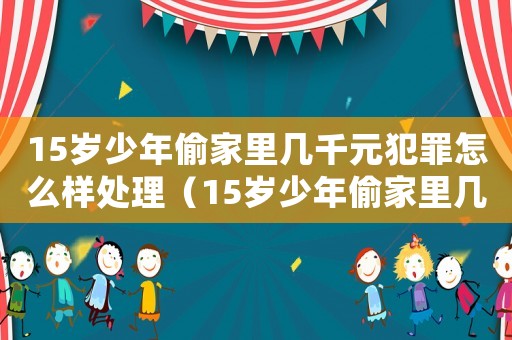 15歲少年偷家里幾千元犯罪怎么樣處理（15歲少年偷家里幾千元犯罪怎么樣）