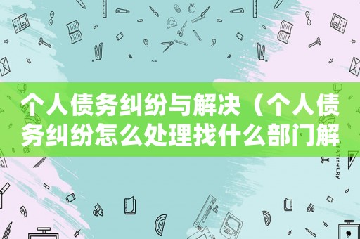 個人債務糾紛與解決（個人債務糾紛怎么處理找什么部門解決）