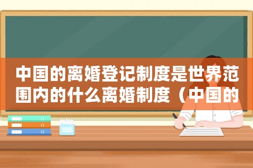 中國的離婚登記制度是世界范圍內的什么離婚制度（中國的離婚登記制度是世界范圍內）