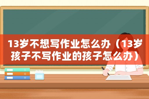 13歲不想寫作業(yè)怎么辦（13歲孩子不寫作業(yè)的孩子怎么辦）