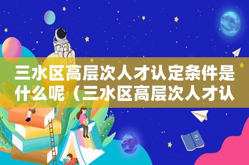 三水區高層次人才認定條件是什么呢（三水區高層次人才認定條件是什么）