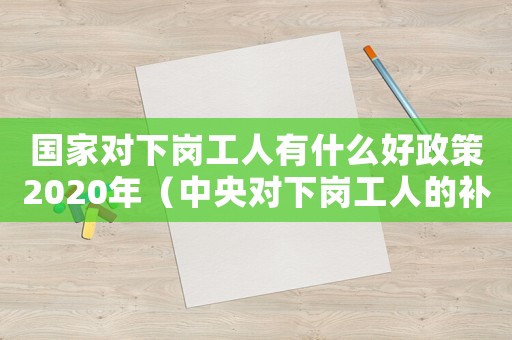 國家對下崗工人有什么好政策2020年（中央對下崗工人的補償2021年）