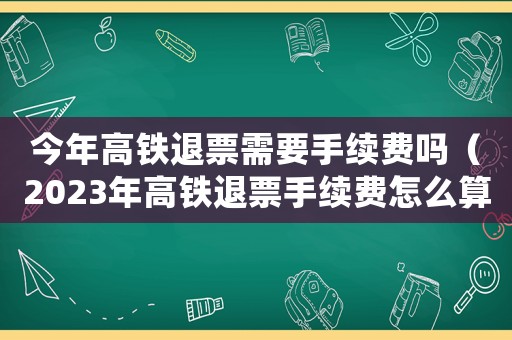 今年高鐵退票需要手續費嗎（2023年高鐵退票手續費怎么算）