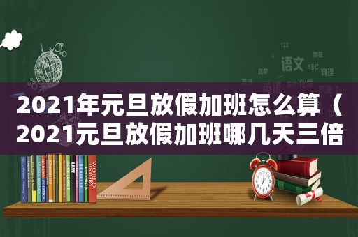 2021年元旦放假加班怎么算（2021元旦放假加班哪幾天三倍）