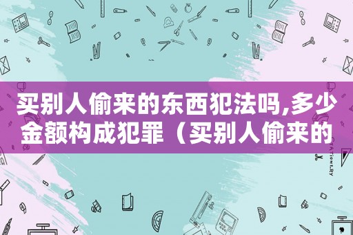 買別人偷來的東西犯法嗎,多少金額構成犯罪（買別人偷來的東西會犯法嗎判幾年）