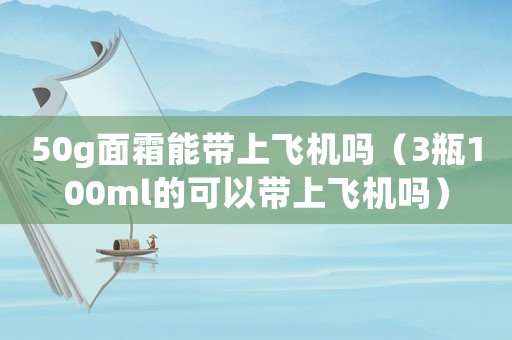 50g面霜能帶上飛機嗎（3瓶100ml的可以帶上飛機嗎）