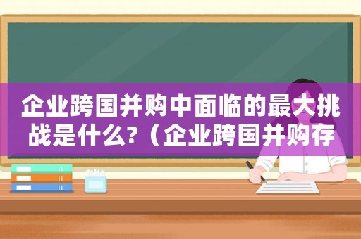 企業跨國并購中面臨的最大挑戰是什么?（企業跨國并購存在的風險有哪些類型）