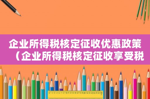 企業所得稅核定征收優惠政策（企業所得稅核定征收享受稅收優惠嗎）