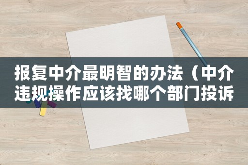 報復(fù)中介最明智的辦法（中介違規(guī)操作應(yīng)該找哪個部門投訴）