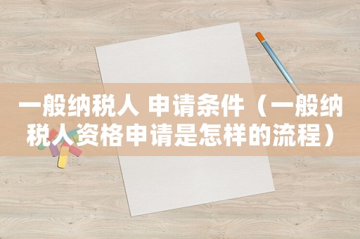 一般納稅人 申請條件（一般納稅人資格申請是怎樣的流程）