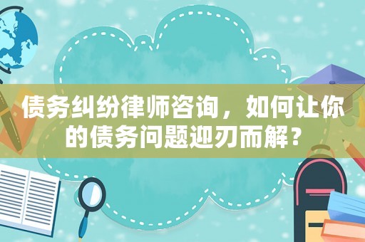 債務(wù)糾紛律師咨詢(xún)，如何讓你的債務(wù)問(wèn)題迎刃而解？