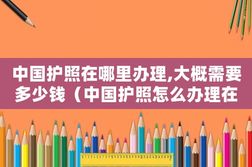 中國護照在哪里辦理,大概需要多少錢（中國護照怎么辦理在哪里辦理多少錢）