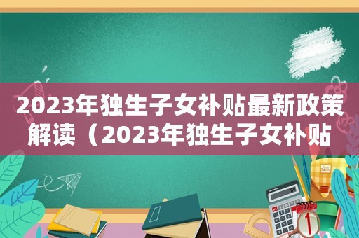 2023年獨生子女補貼最新政策解讀（2023年獨生子女補貼最新政策）