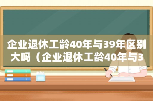 企業(yè)退休工齡40年與39年區(qū)別大嗎（企業(yè)退休工齡40年與39年區(qū)別）