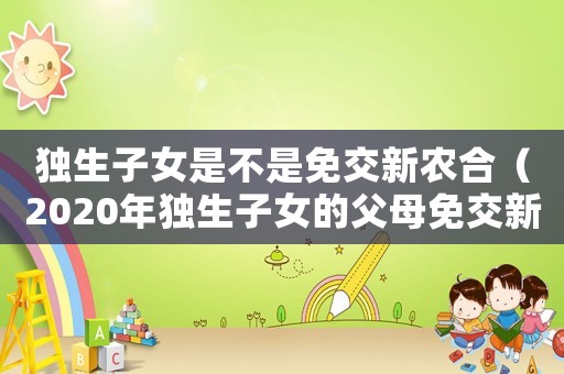 獨(dú)生子女是不是免交新農(nóng)合（2020年獨(dú)生子女的父母免交新農(nóng)合嗎）