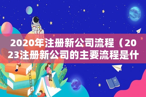 2020年注冊(cè)新公司流程（2023注冊(cè)新公司的主要流程是什么）