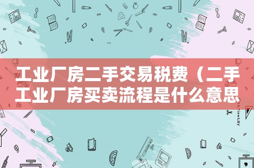 工業廠房二手交易稅費（二手工業廠房買賣流程是什么意思）