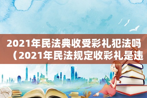 2021年民法典收受彩禮犯法嗎（2021年民法規定收彩禮是違法的嗎）