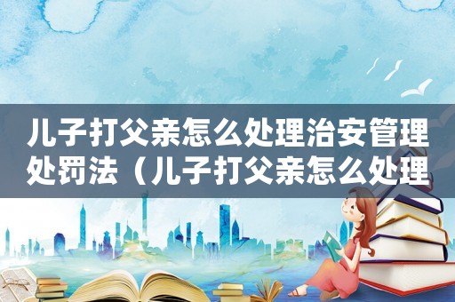 兒子打父親怎么處理治安管理處罰法（兒子打父親怎么處理治安管理處罰法）