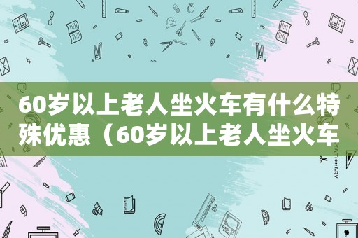 60歲以上老人坐火車有什么特殊優惠（60歲以上老人坐火車優先安排下鋪!）