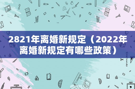 2821年離婚新規(guī)定（2022年離婚新規(guī)定有哪些政策）