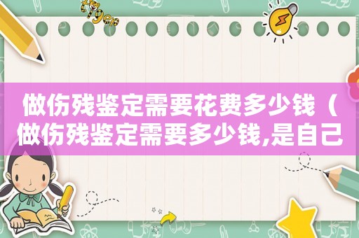 做傷殘鑒定需要花費(fèi)多少錢(qián)（做傷殘鑒定需要多少錢(qián),是自己花錢(qián)嗎）