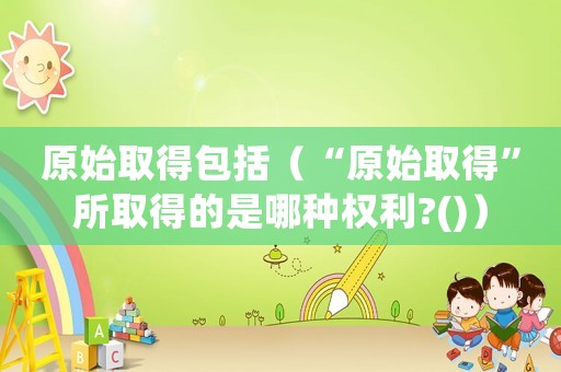 原始取得包括（“原始取得”所取得的是哪種權(quán)利?()）